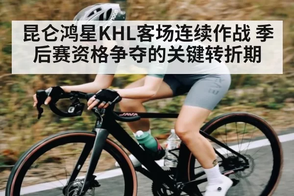 昆仑鸿星KHL客场连续作战 季后赛资格争夺的关键转折期