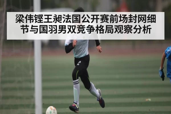 梁伟铿王昶法国公开赛前场封网细节与国羽男双竞争格局观察分析